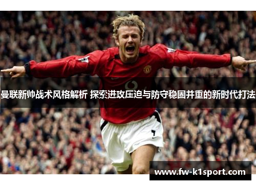 曼联新帅战术风格解析 探索进攻压迫与防守稳固并重的新时代打法