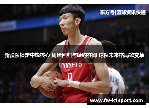 新疆队锁定中锋核心 周琦回归与续约在即 球队未来格局掀变革