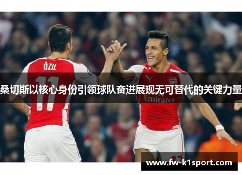 桑切斯以核心身份引领球队奋进展现无可替代的关键力量