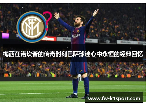 梅西在诺坎普的传奇时刻巴萨球迷心中永恒的经典回忆