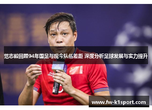 范志毅回顾94年国足与现今队伍差距 深度分析足球发展与实力提升
