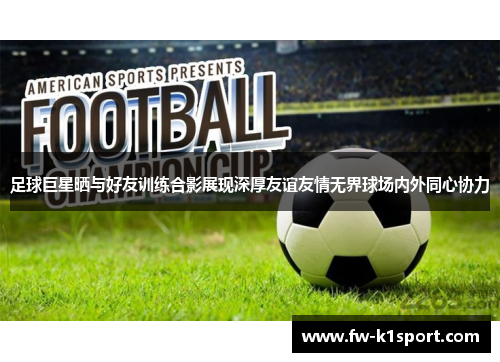 足球巨星晒与好友训练合影展现深厚友谊友情无界球场内外同心协力