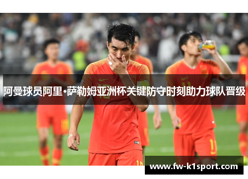 阿曼球员阿里·萨勒姆亚洲杯关键防守时刻助力球队晋级
