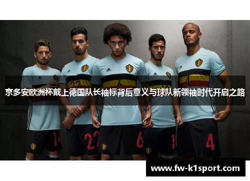 京多安欧洲杯戴上德国队长袖标背后意义与球队新领袖时代开启之路 京多安欧洲杯戴上德国队长袖标背后意义与球队新领袖时代开启之路